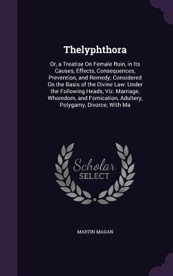 Thelyphthora: Or, a Treatise On Female Ruin, in Its Causes, Effects, Consequences, Prevention, and Remedy; Considered On the Basis of the Divine Law: Under the Following Heads, Viz. Marriage, Whoredom, and Fornication, Adultery, Polygamy, Divorce; With Ma
