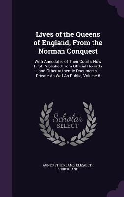 Lives of the Queens of England, From the Norman Conquest: With Anecdotes of Their Courts, Now First Published From Official Records and Other Authenti