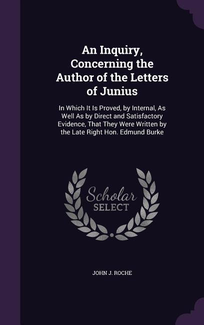 An Inquiry, Concerning the Author of the Letters of Junius: In Which It Is Proved, by Internal, As Well As by Direct and Satisfactory Evidence, That They Were Written by the Late Right Hon. Edmund Burke