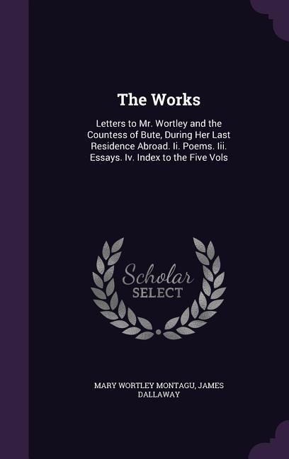 The Works: Letters to Mr. Wortley and the Countess of Bute, During Her Last Residence Abroad. Ii. Poems. Iii. Essays. Iv. Index to the Five Vols