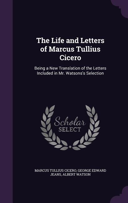 The Life and Letters of Marcus Tullius Cicero: Being a New Translation of the Letters Included in Mr. Watsonss Selection