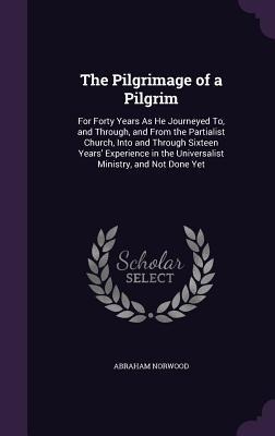The Pilgrimage of a Pilgrim: For Forty Years As He Journeyed To, and Through, and From the Partialist Church, Into and Through Sixteen Years Experience in the Universalist Ministry, and Not Done Yet
