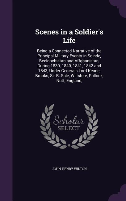 Scenes in a Soldiers Life: Being a Connected Narrative of the Principal Military Events in Scinde, Beeloochistan and Affghanistan, During 1839, 1840, 1841, 1842 and 1843, Under Generals Lord Keane, Brooks, Sir R. Sale, Wiltshire, Pollock, Nott, England,