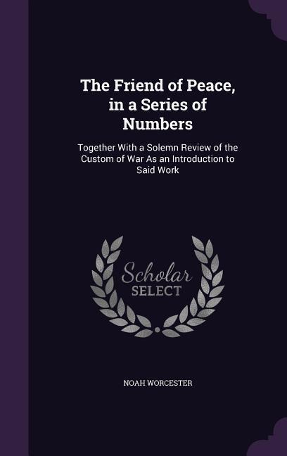 The Friend of Peace, in a Series of Numbers: Together With a Solemn Review of the Custom of War As an Introduction to Said Work