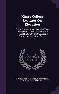 Kings College Lectures On Elocution: Or, the Physiology and Culture of Voice and Speech ... to Which Is Added, a Special Lecture On the Causes and Cu