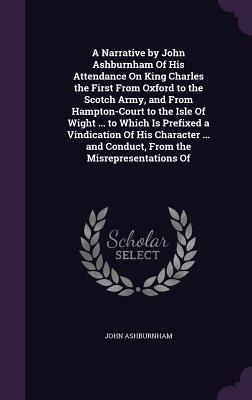 A Narrative by John Ashburnham Of His Attendance On King Charles the First From Oxford to the Scotch Army, and From Hampton-Court to the Isle Of Wight ... to Which Is Prefixed a Vindication Of His Character ... and Conduct, From the Misrepresentations Of