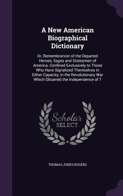 A New American Biographical Dictionary: Or, Remembrancer of the Departed Heroes, Sages and Statesmen of America. Confined Exclusively to Those Who Have Signalized Themselves in Either Capacity, in the Revolutionary War Which Obtained the Independence of T