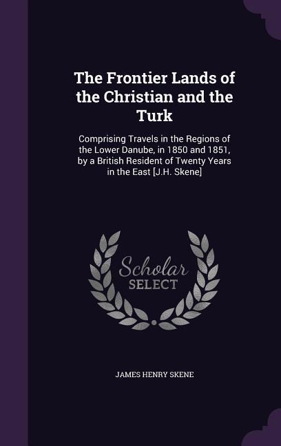 The Frontier Lands of the Christian and the Turk: Comprising Travels in the Regions of the Lower Danube, in 1850 and 1851, by a British Resident of Tw