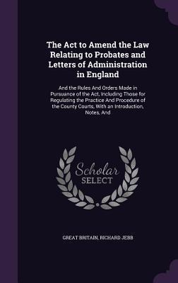 The Act to Amend the Law Relating to Probates and Letters of Administration in England: And the Rules And Orders Made in Pursuance of the Act, Including Those for Regulating the Practice And Procedure of the County Courts, With an Introduction, Notes, And