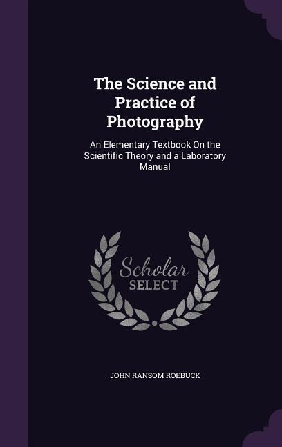 The Science and Practice of Photography: An Elementary Textbook On the Scientific Theory and a Laboratory Manual