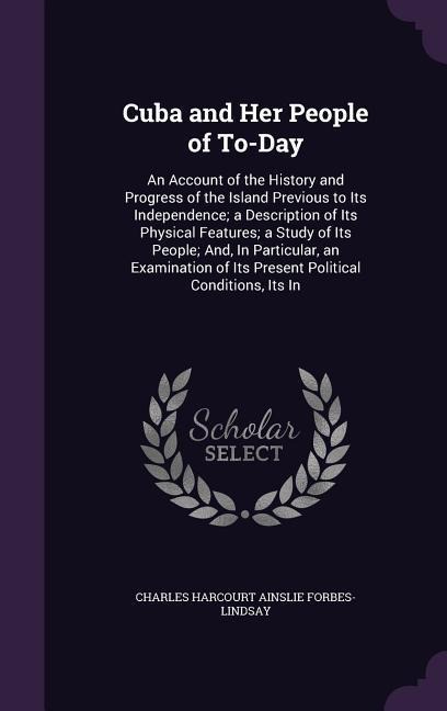 Cuba and Her People of To-Day: An Account of the History and Progress of the Island Previous to Its Independence; a Description of Its Physical Features; a Study of Its People; And, In Particular, an Examination of Its Present Political Conditions, Its In