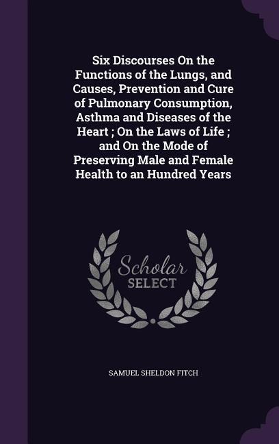 Six Discourses On the Functions of the Lungs, and Causes, Prevention and Cure of Pulmonary Consumption, Asthma and Diseases of the Heart; On the Laws of Life; and On the Mode of Preserving Male and Female Health to an Hundred Years