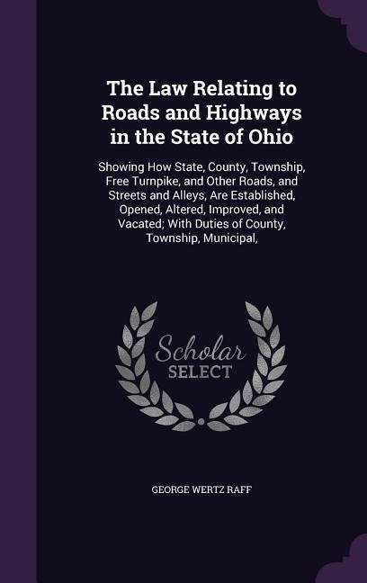 The Law Relating to Roads and Highways in the State of Ohio: Showing How State, County, Township, Free Turnpike, and Other Roads, and Streets and Alleys, Are Established, Opened, Altered, Improved, and Vacated; With Duties of County, Township, Municipal,