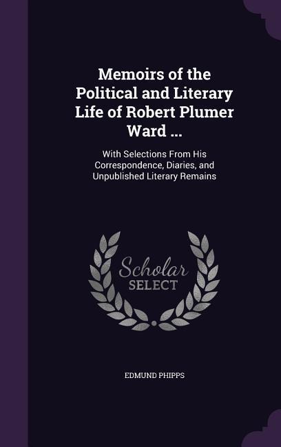 Memoirs of the Political and Literary Life of Robert Plumer Ward ...: With Selections From His Correspondence, Diaries, and Unpublished Literary Remains