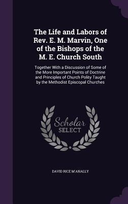 The Life and Labors of Rev. E. M. Marvin, One of the Bishops of the M. E. Church South: Together With a Discussion of Some of the More Important Points of Doctrine and Principles of Church Polity Taught by the Methodist Episcopal Churches