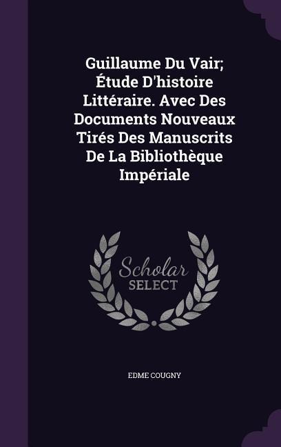 Guillaume Du Vair; Étude D'histoire Littéraire. Avec Des Documents Nouveaux Tirés Des Manuscrits De La Bibliothèque Impériale