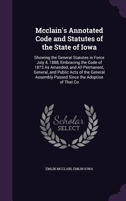 Mcclains Annotated Code and Statutes of the State of Iowa: Showing the General Statutes in Force July 4, 1888, Embracing the Code of 1873 As Amended, and All Permanent, General, and Public Acts of the General Assembly Passed Since the Adoption of That Co