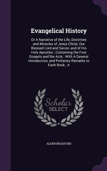 Evangelical History: Or A Narrative of the Life, Doctrines and Miracles of Jesus Christ, Our Blessed Lord and Savior, and of His Holy Apostles; Containing the Four Gospels and the Acts: With A General Introduction, and Prefatory Remarks to Each Book; A