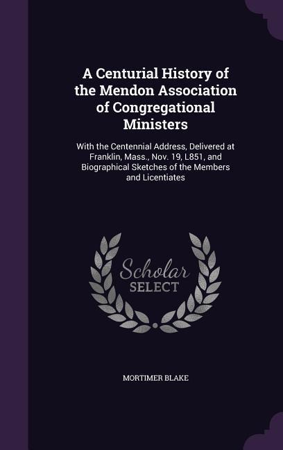 A Centurial History of the Mendon Association of Congregational Ministers: With the Centennial Address, Delivered at Franklin, Mass., Nov. 19, L851, and Biographical Sketches of the Members and Licentiates