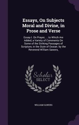 Essays, On Subjects Moral and Divine, in Prose and Verse: Essay I. On Prayer, ... to Which Are Added, a Variety of Comments On Some of the Striking Passages of Scripture, in the Style of Ossian. by the Reverend William Sawers,