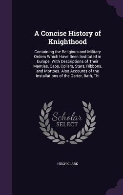A Concise History of Knighthood: Containing the Religious and Military Orders Which Have Been Instituted in Europe. With Descriptions of Their Mantles, Caps, Collars, Stars, Ribbons, and Mottoes. Also Accounts of the Installations of the Garter, Bath, Thi