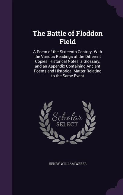 The Battle of Floddon Field: A Poem of the Sixteenth Century. With the Various Readings of the Different Copies; Historical Notes, a Glossary, and an Appendix Containing Ancient Poems and Historical Matter Relating to the Same Event