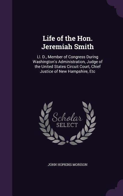 Life of the Hon. Jeremiah Smith: Ll. D., Member of Congress During Washingtons Administration, Judge of the United States Circuit Court, Chief Justice of New Hampshire, Etc