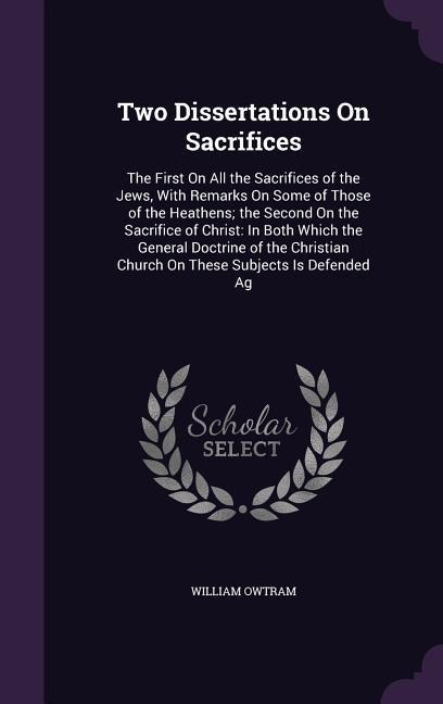 Two Dissertations On Sacrifices: The First On All the Sacrifices of the Jews, With Remarks On Some of Those of the Heathens; the Second On the Sacrifi