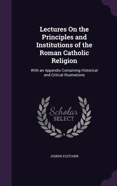 Lectures On the Principles and Institutions of the Roman Catholic Religion: With an Appendix Containing Historical and Critical Illustrations