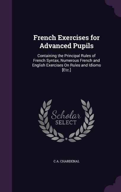 French Exercises for Advanced Pupils: Containing the Principal Rules of French Syntax, Numerous French and English Exercises On Rules and Idioms [Etc.