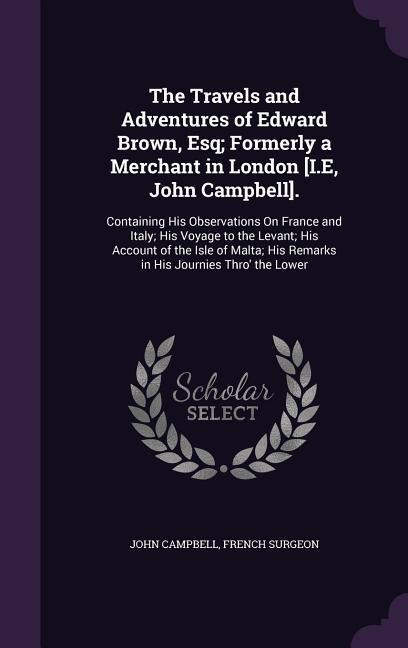 The Travels and Adventures of Edward Brown, Esq; Formerly a Merchant in London [I.E, John Campbell].: Containing His Observations On France and Italy; His Voyage to the Levant; His Account of the Isle of Malta; His Remarks in His Journies Thro the Lower