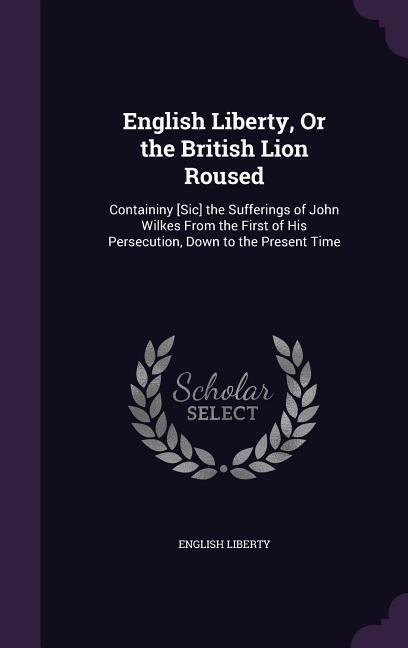 English Liberty, Or the British Lion Roused: Containiny [Sic] the Sufferings of John Wilkes From the First of His Persecution, Down to the Present Time