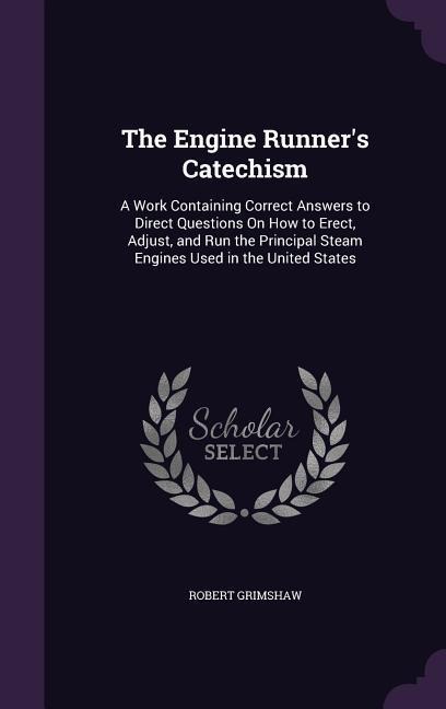The Engine Runners Catechism: A Work Containing Correct Answers to Direct Questions On How to Erect, Adjust, and Run the Principal Steam Engines Used in the United States