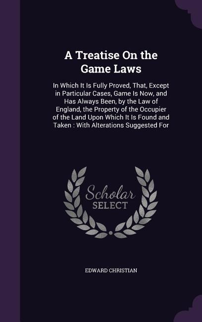 A Treatise On the Game Laws: In Which It Is Fully Proved, That, Except in Particular Cases, Game Is Now, and Has Always Been, by the Law of England, the Property of the Occupier of the Land Upon Which It Is Found and Taken: With Alterations Suggested For