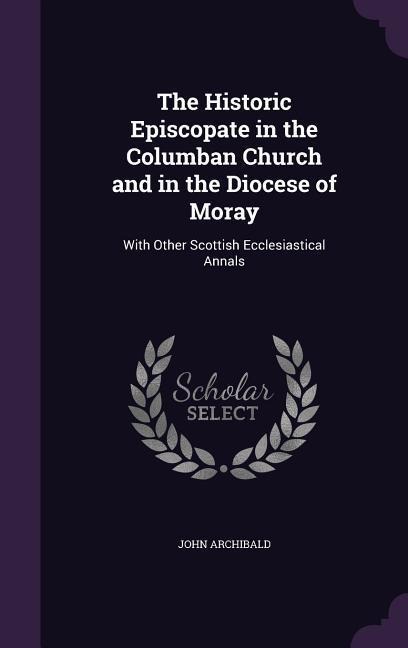 The Historic Episcopate in the Columban Church and in the Diocese of Moray: With Other Scottish Ecclesiastical Annals
