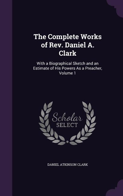 The Complete Works of Rev. Daniel A. Clark: With a Biographical Sketch and an Estimate of His Powers As a Preacher, Volume 1