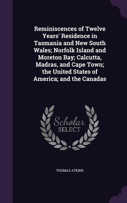 Reminiscences of Twelve Years Residence in Tasmania and New South Wales; Norfolk Island and Moreton Bay; Calcutta, Madras, and Cape Town; the United States of America; and the Canadas