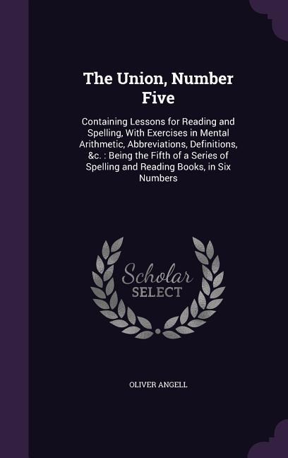 The Union, Number Five: Containing Lessons for Reading and Spelling, With Exercises in Mental Arithmetic, Abbreviations, Definitions, &c.: Being the Fifth of a Series of Spelling and Reading Books, in Six Numbers