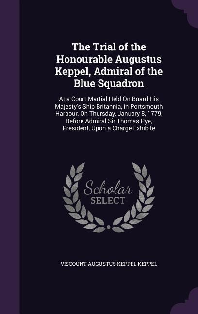 The Trial of the Honourable Augustus Keppel, Admiral of the Blue Squadron: At a Court Martial Held On Board His Majesty's Ship Britannia, in Portsmouth Harbour, On Thursday, January 8, 1779, Before Admiral Sir Thomas Pye, President, Upon a Charge Exhibite