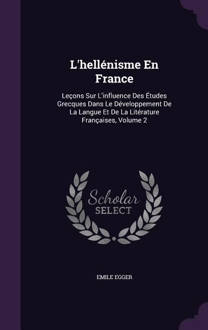 Lhellénisme En France: Leçons Sur Linfluence Des Études Grecques Dans Le Développement De La Langue Et De La Litérature Françaises, Volume 2