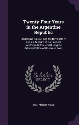Twenty-Four Years in the Argentine Republic: Embracing Its Civil and Military History, and an Account of Its Political Condition, Before and During th