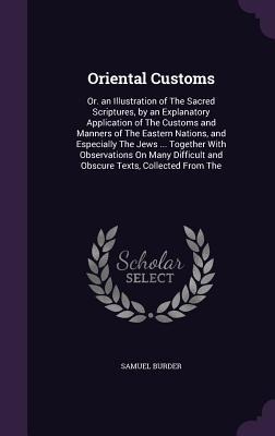 Oriental Customs: Or. an Illustration of The Sacred Scriptures, by an Explanatory Application of The Customs and Manners of The Eastern