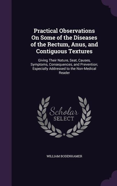 Practical Observations On Some of the Diseases of the Rectum, Anus, and Contiguous Textures: Giving Their Nature, Seat, Causes, Symptoms, Consequences, and Prevention; Especially Addressed to the Non-Medical Reader