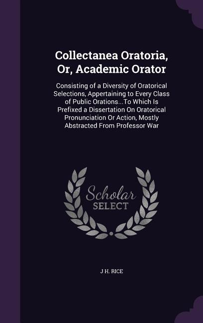 Collectanea Oratoria, Or, Academic Orator: Consisting of a Diversity of Oratorical Selections, Appertaining to Every Class of Public Orations...To Which Is Prefixed a Dissertation On Oratorical Pronunciation Or Action, Mostly Abstracted From Professor War