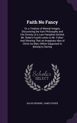 Faith No Fancy: Or, a Treatise of Mental Images, Discovering the Vain Philosophy and Vile Divinity of a Late Pamphlet Intitled, Mr. Robes Fourth Letter to Mr. Fisher: And Shewing That an Imaginary Idea of Christ As Man, (When Supposed to Belong to Saving