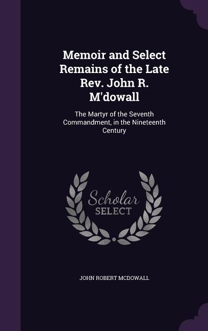 Memoir and Select Remains of the Late Rev. John R. Mdowall: The Martyr of the Seventh Commandment, in the Nineteenth Century