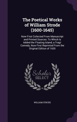 The Poetical Works of William Strode (1600-1645): Now First Collected From Manuscript and Printed Sources: To Which Is Added the Floating Island, a Tragi-Comedy, Now First Reprinted From the Original Edition of 1655