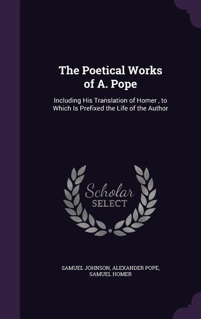 The Poetical Works of A. Pope: Including His Translation of Homer, to Which Is Prefixed the Life of the Author
