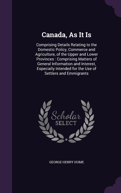 Canada, As It Is: Comprising Details Relating to the Domestic Policy, Commerce and Agriculture, of the Upper and Lower Provinces: Comprising Matters of General Information and Interest, Especially Intended for the Use of Settlers and Emmigrants