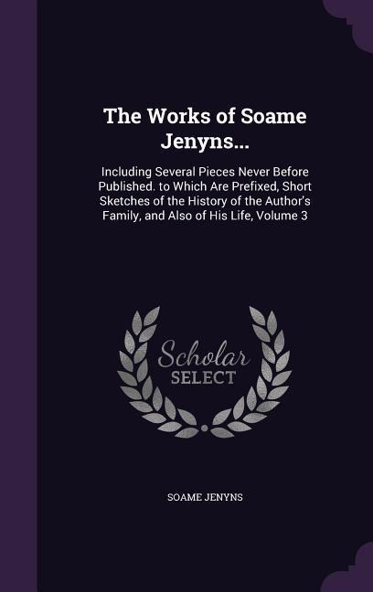 The Works of Soame Jenyns...: Including Several Pieces Never Before Published. to Which Are Prefixed, Short Sketches of the History of the Authors